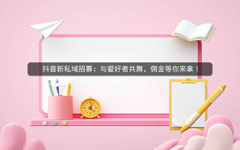 抖音新私域招募：与爱好者共舞，佣金等你来拿！