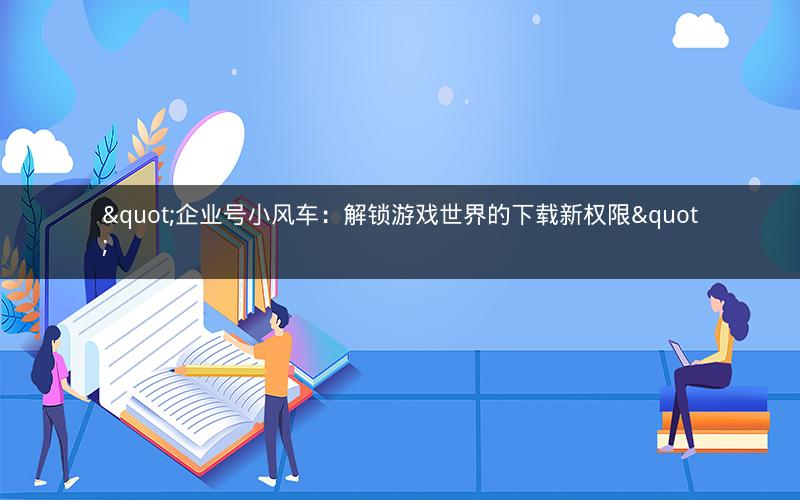 "企业号小风车：解锁游戏世界的下载新权限"