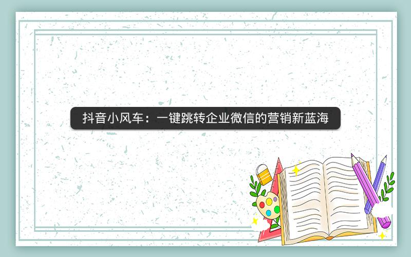 抖音小风车：一键跳转企业微信的营销新蓝海