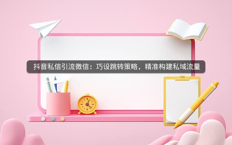  抖音私信引流微信：巧设跳转策略，精准构建私域流量