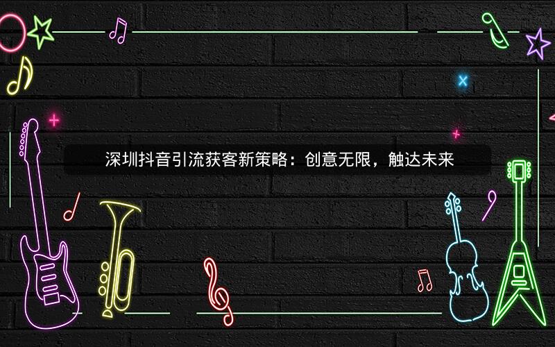  深圳抖音引流获客新策略：创意无限，触达未来