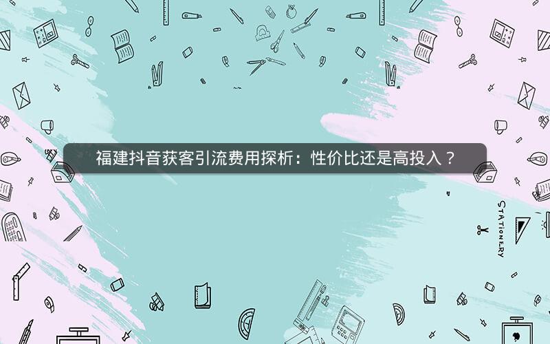 福建抖音获客引流费用探析：性价比还是高投入？