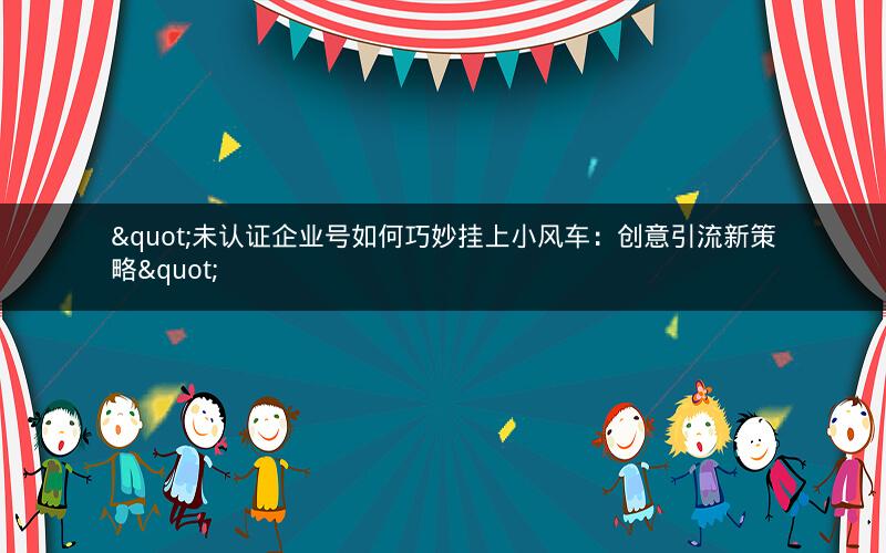 "未认证企业号如何巧妙挂上小风车：创意引流新策略"