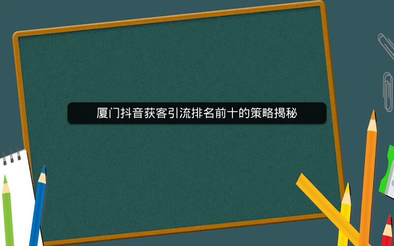 厦门抖音获客引流排名前十的策略揭秘