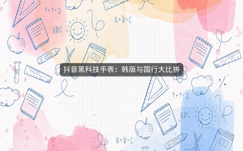 抖音黑科技手表：韩版与国行大比拼