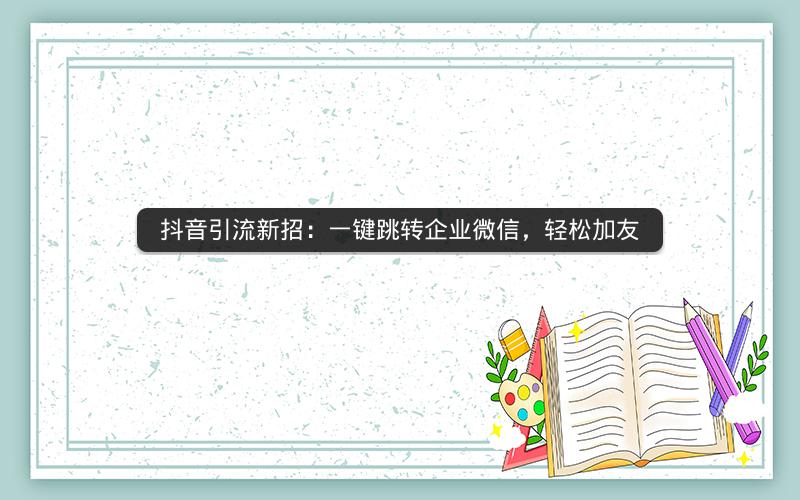 抖音引流新招：一键跳转企业微信，轻松加友