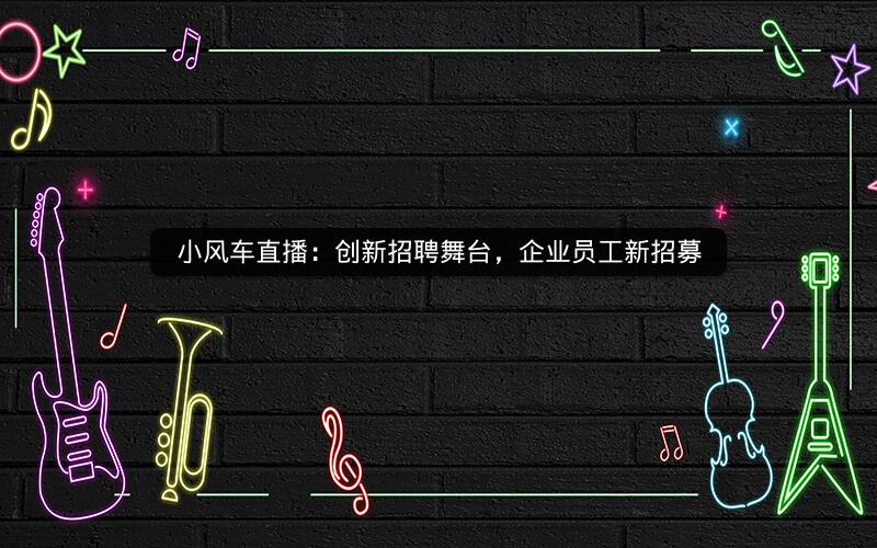 小风车直播：创新招聘舞台，企业员工新招募