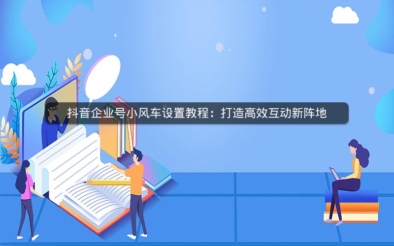 抖音企业号小风车设置教程：打造高效互动新阵地