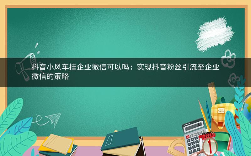 抖音小风车挂企业微信可以吗：实现抖音粉丝引流至企业微信的策略